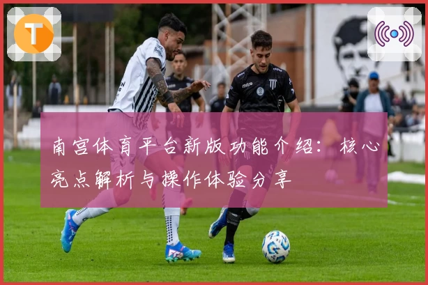 南宫体育平台新版功能介绍：核心亮点解析与操作体验分享