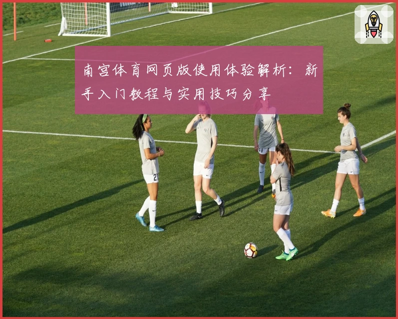 南宫体育网页版使用体验解析：新手入门教程与实用技巧分享