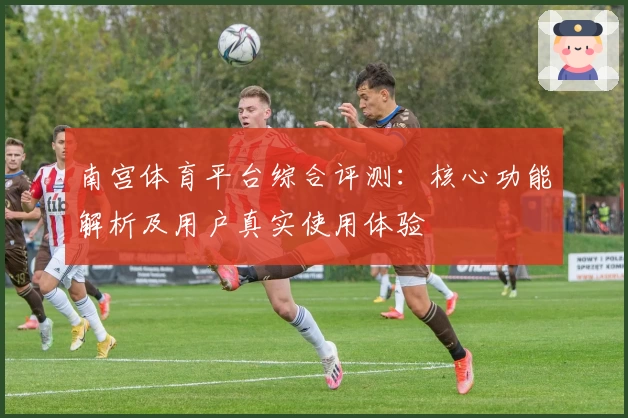 南宫体育平台综合评测：核心功能解析及用户真实使用体验