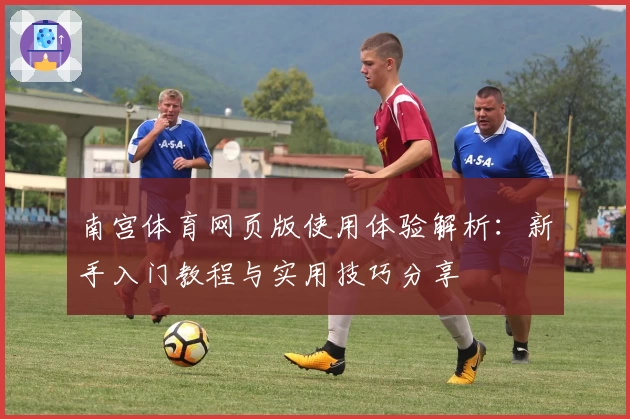 南宫体育网页版使用体验解析：新手入门教程与实用技巧分享