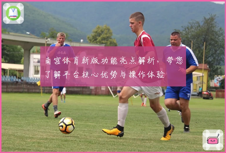 南宫体育新版功能亮点解析，带您了解平台核心优势与操作体验