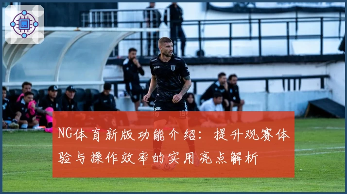 NG体育新版功能介绍：提升观赛体验与操作效率的实用亮点解析